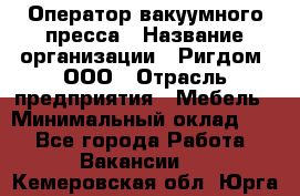 Оператор вакуумного пресса › Название организации ­ Ригдом, ООО › Отрасль предприятия ­ Мебель › Минимальный оклад ­ 1 - Все города Работа » Вакансии   . Кемеровская обл.,Юрга г.